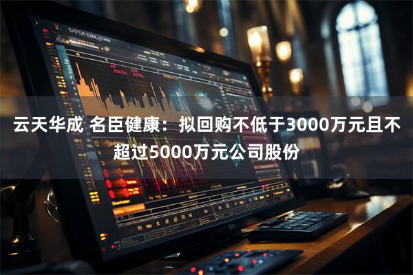 云天华成 名臣健康：拟回购不低于3000万元且不超过5000万元公司股份
