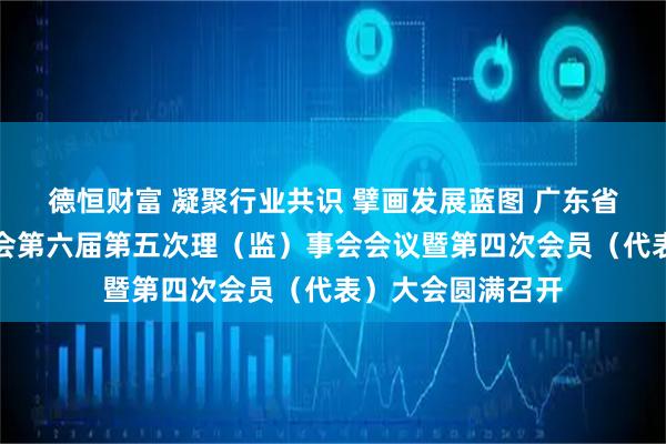 德恒财富 凝聚行业共识 擘画发展蓝图 广东省物业管理行业协会第六届第五次理（监）事会会议暨第四次会员（代表）大会圆满召开