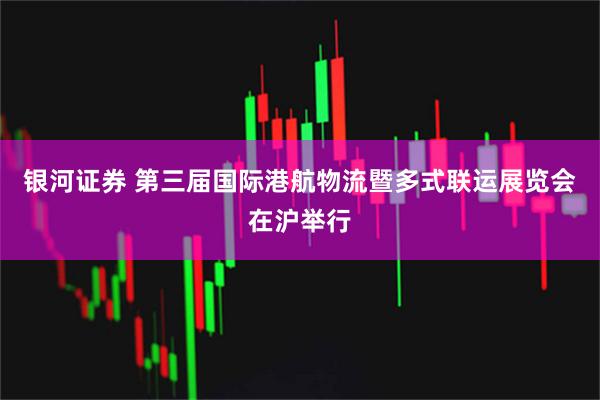 银河证券 第三届国际港航物流暨多式联运展览会在沪举行