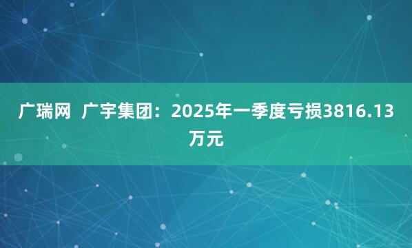 广瑞网  广宇集团：2025年一季度亏损3816.13万元