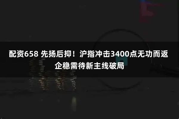 配资658 先扬后抑!沪指冲击3400点无功而返 企稳需待新主线破局