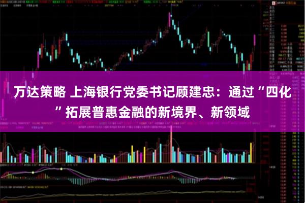万达策略 上海银行党委书记顾建忠:通过“四化”拓展普惠金融的新境界、新领域