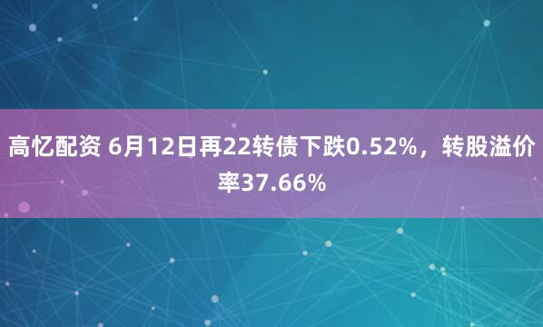 高忆配资 6月12日再22转债下跌0.52%,转股溢价率37.66%