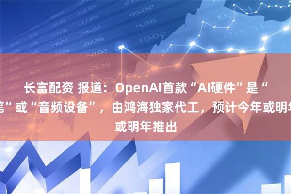长富配资 报道：OpenAI首款“AI硬件”是“智能笔”或“音频设备”，由鸿海独家代工，预计今年或明年推出