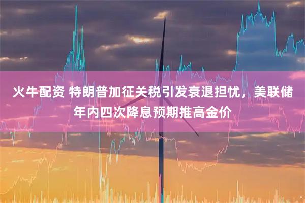 火牛配资 特朗普加征关税引发衰退担忧，美联储年内四次降息预期推高金价