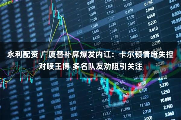 永利配资 广厦替补席爆发内讧：卡尔顿情绪失控对喷王博 多名队友劝阻引关注