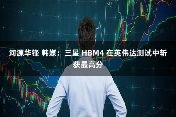 河源华锋 韩媒:三星 HBM4 在英伟达测试中斩获最高分