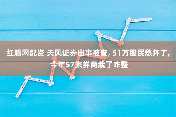 红腾网配资 天风证券出事被查, 51万股民愁坏了, 今年57家券商栽了咋整