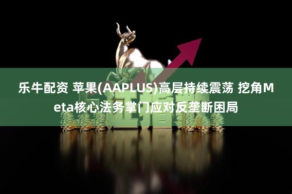 乐牛配资 苹果(AAPLUS)高层持续震荡 挖角Meta核心法务掌门应对反垄断困局