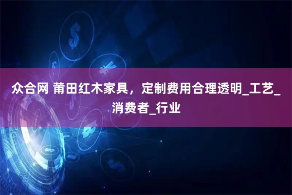 众合网 莆田红木家具，定制费用合理透明_工艺_消费者_行业