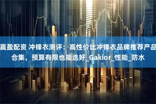 赢盈配资 冲锋衣测评：高性价比冲锋衣品牌推荐产品合集，预算有限也能选好_Gakior_性能_防水