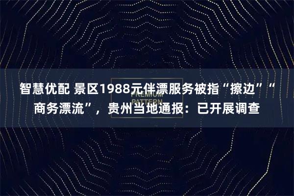 智慧优配 景区1988元伴漂服务被指“擦边”“商务漂流”，贵州当地通报：已开展调查