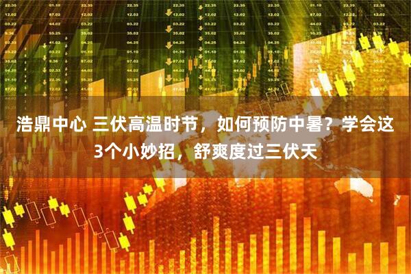 浩鼎中心 三伏高温时节，如何预防中暑？学会这3个小妙招，舒爽度过三伏天