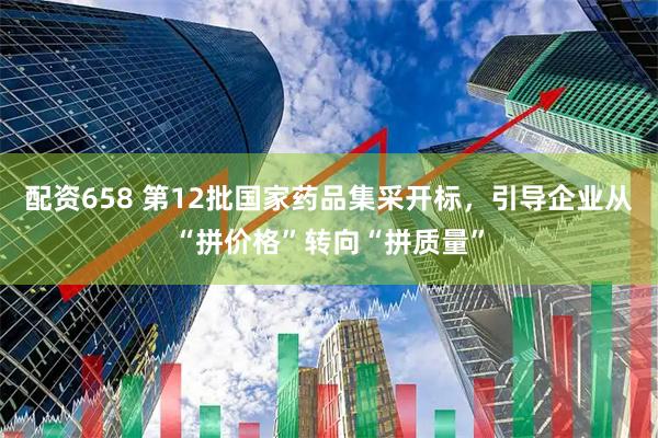 配资658 第12批国家药品集采开标，引导企业从“拼价格”转向“拼质量”