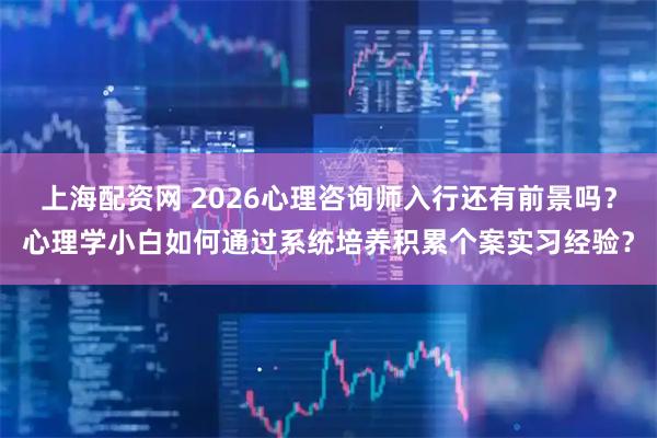 上海配资网 2026心理咨询师入行还有前景吗？心理学小白如何通过系统培养积累个案实习经验？